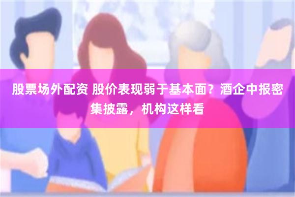 股票场外配资 股价表现弱于基本面？酒企中报密集披露，机构这样看