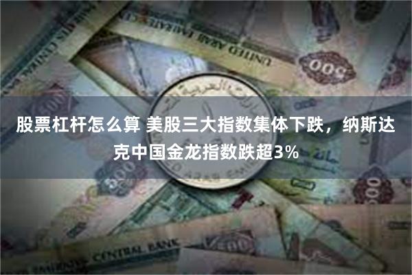 股票杠杆怎么算 美股三大指数集体下跌，纳斯达克中国金龙指数跌超3%