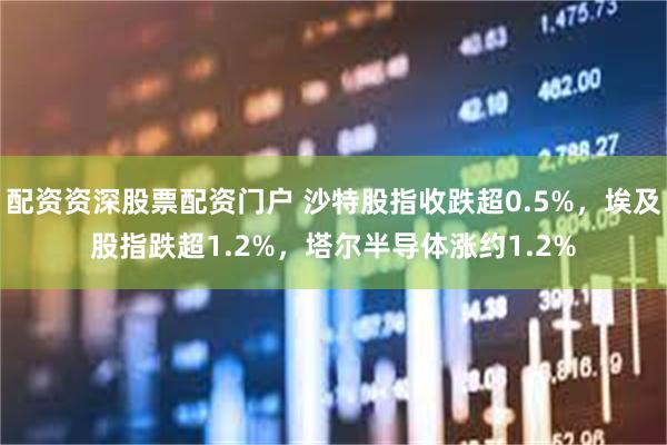 配资资深股票配资门户 沙特股指收跌超0.5%，埃及股指跌超1.2%，塔尔半导体涨约1.2%