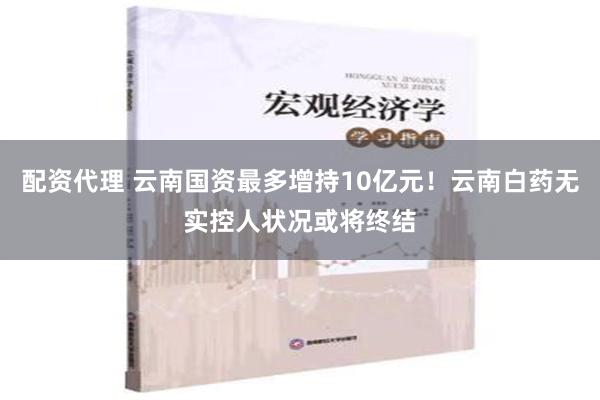 配资代理 云南国资最多增持10亿元！云南白药无实控人状况或将终结