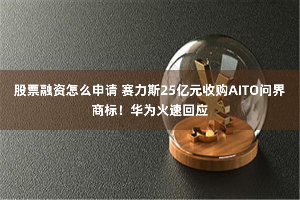 股票融资怎么申请 赛力斯25亿元收购AITO问界商标！华为火速回应