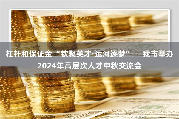 杠杆和保证金 “钦聚英才·运河逐梦”——我市举办2024年高层次人才中秋交流会