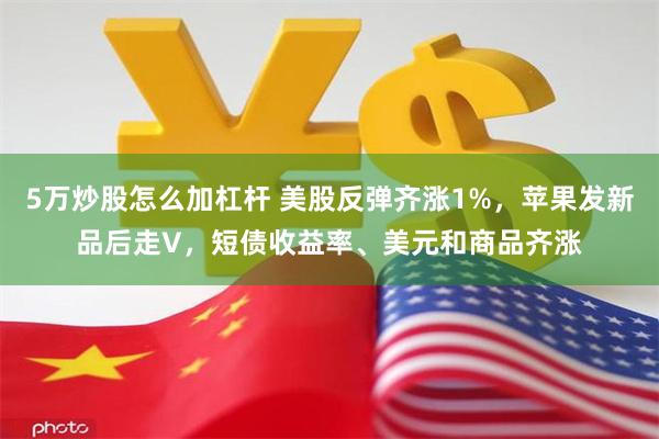 5万炒股怎么加杠杆 美股反弹齐涨1%，苹果发新品后走V，短债收益率、美元和商品齐涨