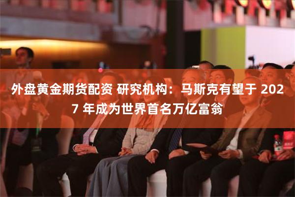 外盘黄金期货配资 研究机构：马斯克有望于 2027 年成为世界首名万亿富翁