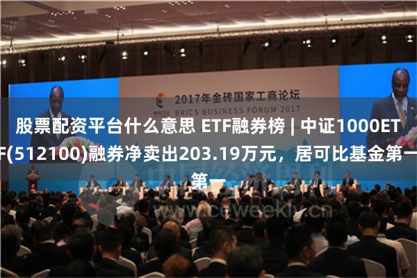 股票配资平台什么意思 ETF融券榜 | 中证1000ETF(512100)融券净卖出203.19万元，居可比基金第一