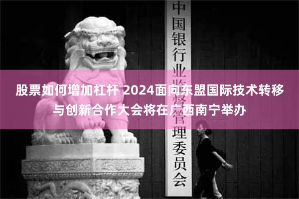 股票如何增加杠杆 2024面向东盟国际技术转移与创新合作大会将在广西南宁举办