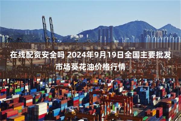 在线配资安全吗 2024年9月19日全国主要批发市场葵花油价格行情