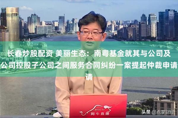 长春炒股配资 美丽生态：南粤基金就其与公司及公司控股子公司之间服务合同纠纷一案提起仲裁申请