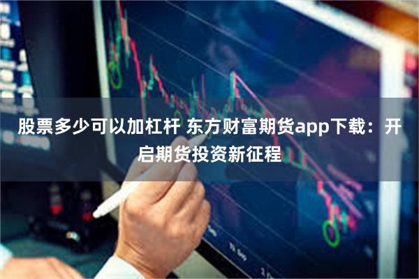 股票多少可以加杠杆 东方财富期货app下载：开启期货投资新征程