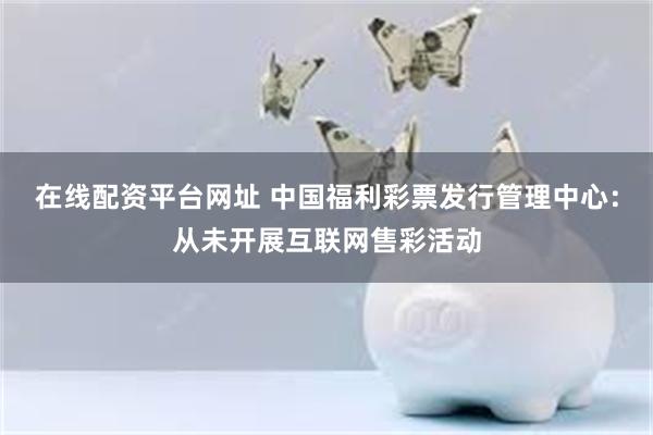 在线配资平台网址 中国福利彩票发行管理中心：从未开展互联网售彩活动