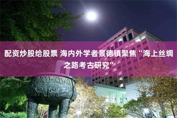 配资炒股给股票 海内外学者景德镇聚焦“海上丝绸之路考古研究”