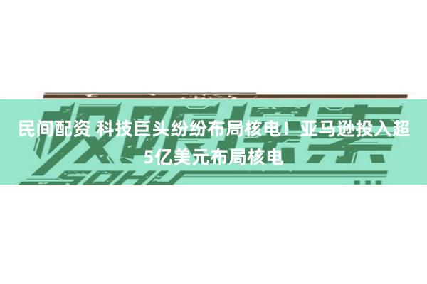 民间配资 科技巨头纷纷布局核电！亚马逊投入超5亿美元布局核电