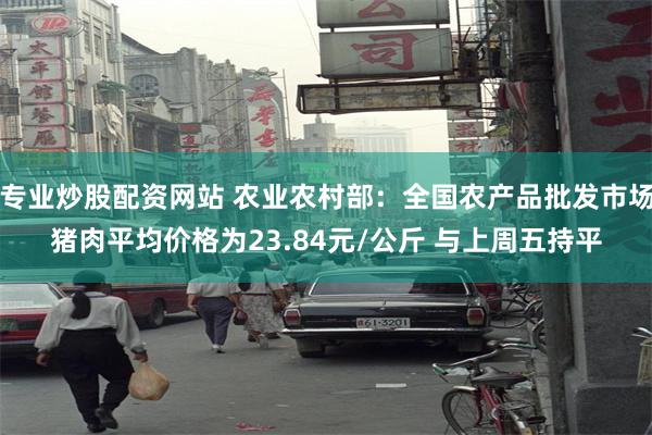 专业炒股配资网站 农业农村部：全国农产品批发市场猪肉平均价格为23.84元/公斤 与上周五持平