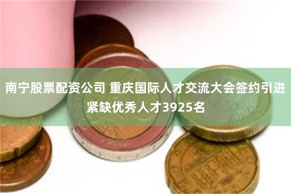 南宁股票配资公司 重庆国际人才交流大会签约引进紧缺优秀人才3925名