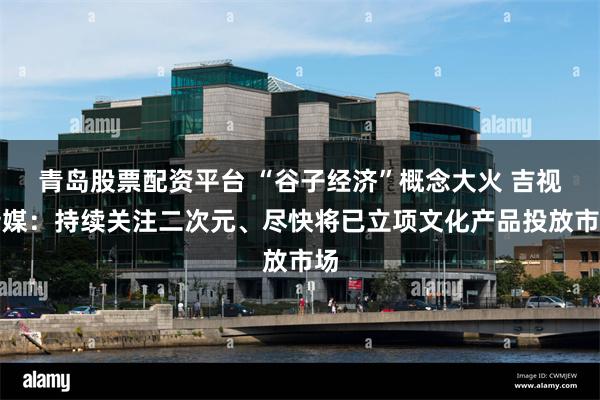 青岛股票配资平台 “谷子经济”概念大火 吉视传媒：持续关注二次元、尽快将已立项文化产品投放市场