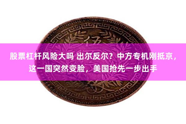 股票杠杆风险大吗 出尔反尔？中方专机刚抵京，这一国突然变脸，美国抢先一步出手