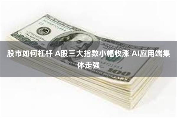 股市如何杠杆 A股三大指数小幅收涨 AI应用端集体走强