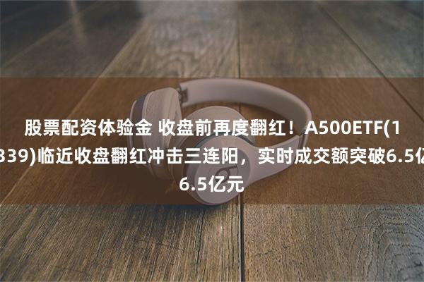 股票配资体验金 收盘前再度翻红！A500ETF(159339)临近收盘翻红冲击三连阳，实时成交额突破6.5亿元