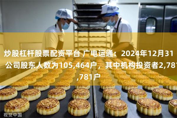 炒股杠杆股票配资平台 广电运通：2024年12月31日，公司股东人数为105,464户，其中机构投资者2,781户