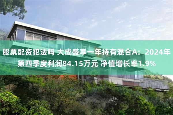 股票配资犯法吗 大成盛享一年持有混合A：2024年第四季度利润84.15万元 净值增长率1.9%