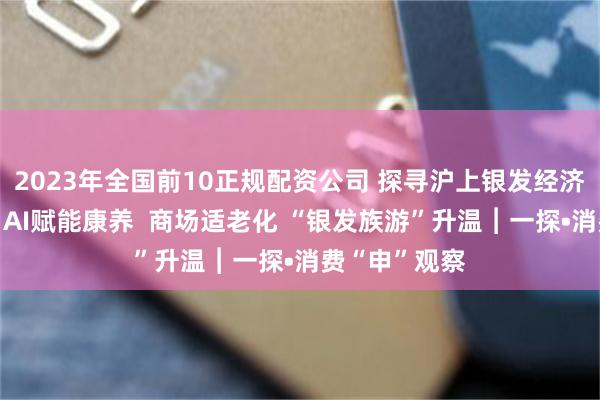 2023年全国前10正规配资公司 探寻沪上银发经济“新风口”：AI赋能康养  商场适老化 “银发族游”升温︱一探•消费“申”观察