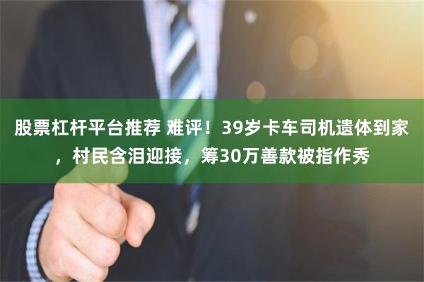 股票杠杆平台推荐 难评！39岁卡车司机遗体到家，村民含泪迎接，筹30万善款被指作秀