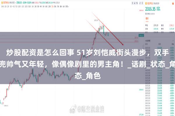 炒股配资是怎么回事 51岁刘恺威街头漫步，双手插兜帅气又年轻，像偶像剧里的男主角！_话剧_状态_角色