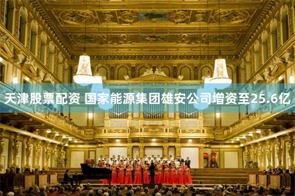 天津股票配资 国家能源集团雄安公司增资至25.6亿