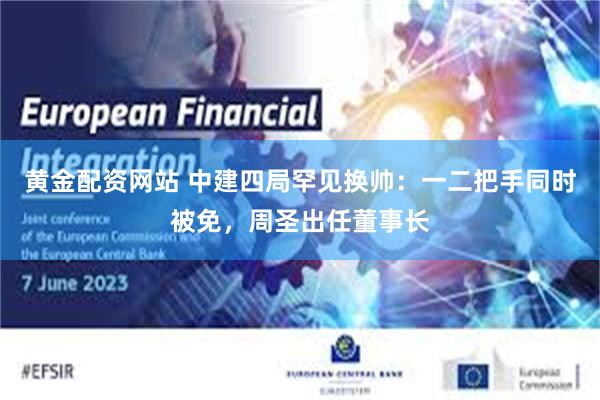 黄金配资网站 中建四局罕见换帅：一二把手同时被免，周圣出任董事长