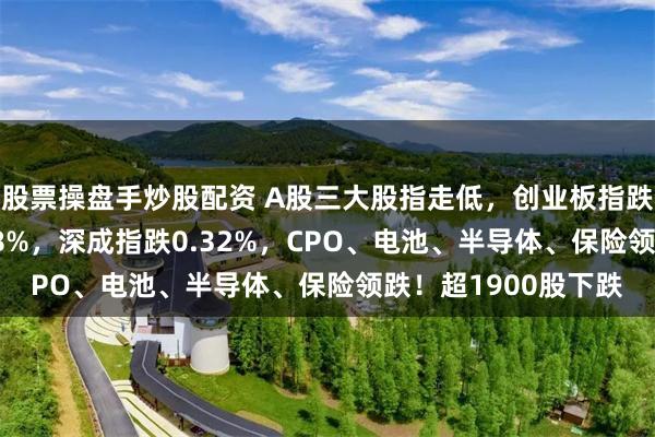 股票操盘手炒股配资 A股三大股指走低，创业板指跌超2%，沪指跌0.08%，深成指跌0.32%，CPO、电池、半导体、保险领跌！超1900股下跌