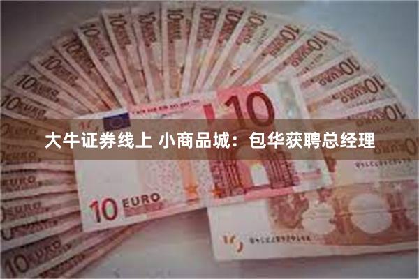 大牛证券线上 小商品城：包华获聘总经理